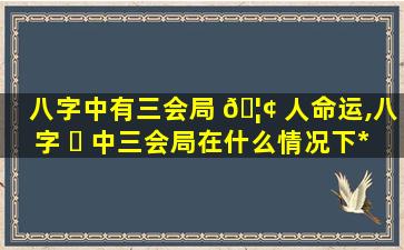 八字中有三会局 🦢 人命运,八字 ☘ 中三会局在什么情况下*